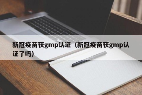 新冠疫苗获gmp认证（新冠疫苗获gmp认证了吗）