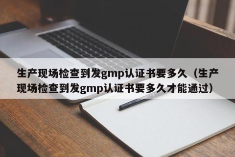 生产现场检查到发gmp认证书要多久（生产现场检查到发gmp认证书要多久才能通过）