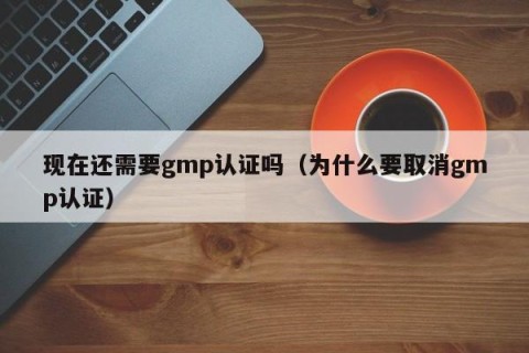 现在还需要gmp认证吗（为什么要取消gmp认证）