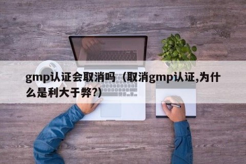 gmp认证会取消吗（取消gmp认证,为什么是利大于弊?）