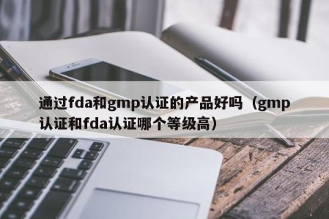 通过fda和gmp认证的产品好吗（gmp认证和fda认证哪个等级高）