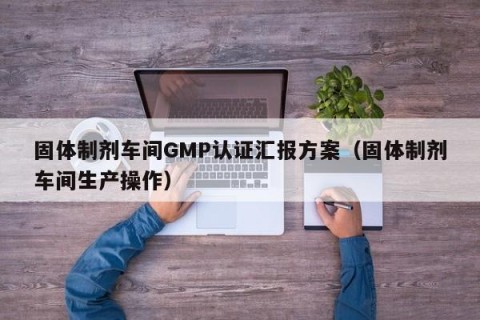固体制剂车间GMP认证汇报方案（固体制剂车间生产操作）
