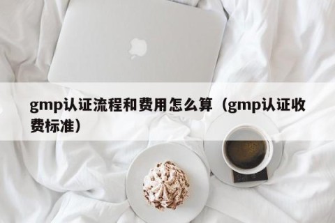 gmp认证流程和费用怎么算（gmp认证收费标准）