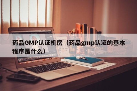 药品GMP认证机房（药品gmp认证的基本程序是什么）