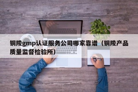 铜陵gmp认证服务公司哪家靠谱（铜陵产品质量监督检验所）