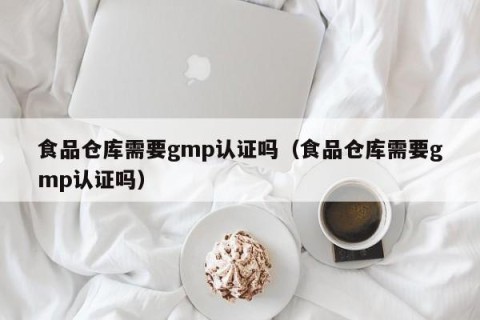 食品仓库需要gmp认证吗（食品仓库需要gmp认证吗）