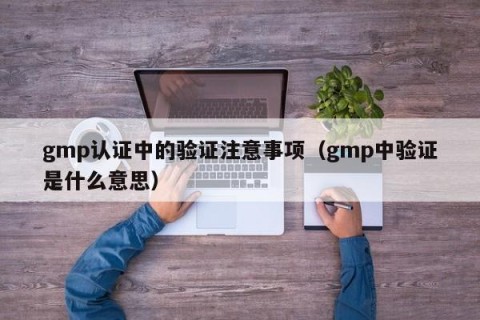 gmp认证中的验证注意事项（gmp中验证是什么意思）