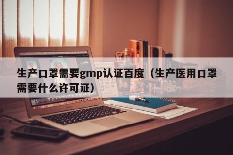生产口罩需要gmp认证百度（生产医用口罩需要什么许可证）