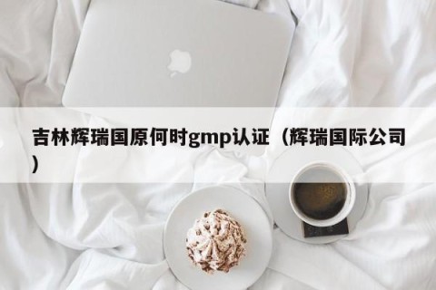 吉林辉瑞国原何时gmp认证（辉瑞国际公司）