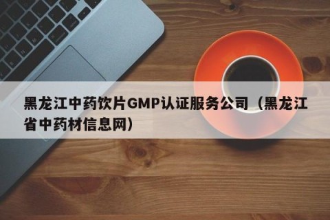 黑龙江中药饮片GMP认证服务公司（黑龙江省中药材信息网）
