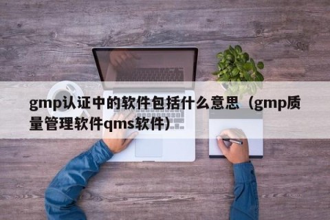 gmp认证中的软件包括什么意思（gmp质量管理软件qms软件）