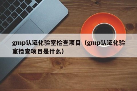 gmp认证化验室检查项目（gmp认证化验室检查项目是什么）