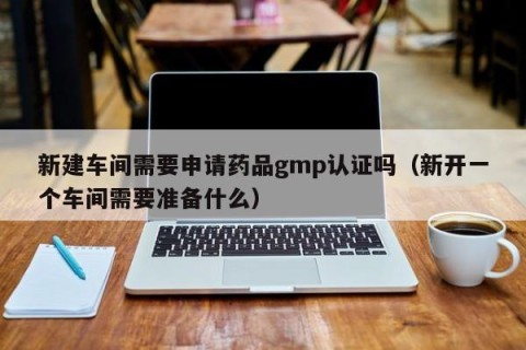 新建车间需要申请药品gmp认证吗（新开一个车间需要准备什么）