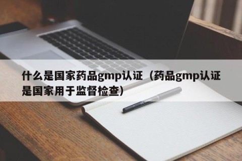 什么是国家药品gmp认证（药品gmp认证是国家用于监督检查）