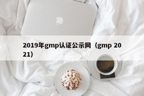 2019年gmp认证公示网（gmp 2021）