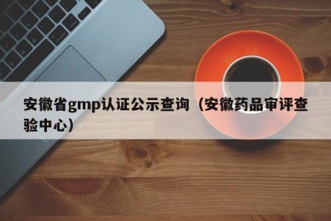 安徽省gmp认证公示查询（安徽药品审评查验中心）