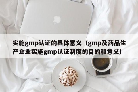 实施gmp认证的具体意义（gmp及药品生产企业实施gmp认证制度的目的和意义）