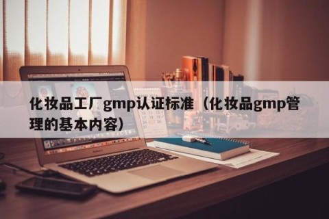 化妆品工厂gmp认证标准（化妆品gmp管理的基本内容）