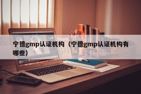 宁德gmp认证机构（宁德gmp认证机构有哪些）