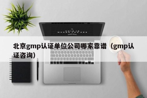 北京gmp认证单位公司哪家靠谱（gmp认证咨询）