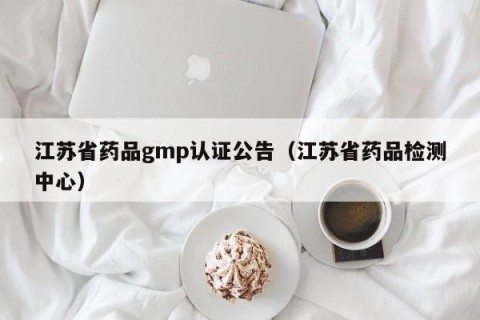 江苏省药品gmp认证公告（江苏省药品检测中心）