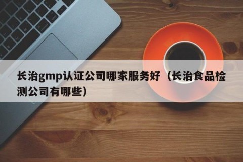 长治gmp认证公司哪家服务好（长治食品检测公司有哪些）