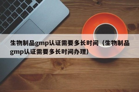 生物制品gmp认证需要多长时间（生物制品gmp认证需要多长时间办理）