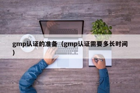 gmp认证的准备（gmp认证需要多长时间）