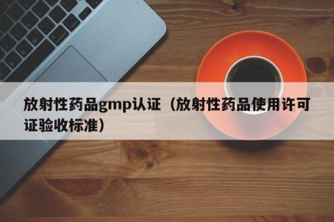 放射性药品gmp认证（放射性药品使用许可证验收标准）