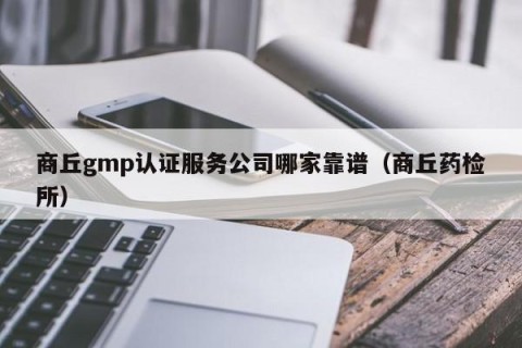 商丘gmp认证服务公司哪家靠谱（商丘药检所）