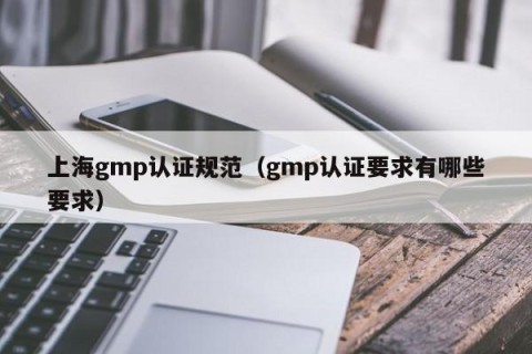 上海gmp认证规范（gmp认证要求有哪些要求）