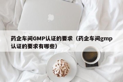 药企车间GMP认证的要求（药企车间gmp认证的要求有哪些）