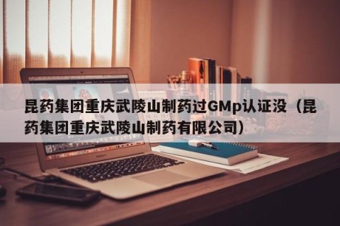 昆药集团重庆武陵山制药过GMp认证没（昆药集团重庆武陵山制药有限公司）