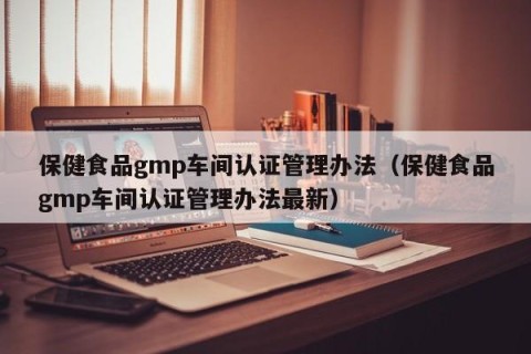 保健食品gmp车间认证管理办法（保健食品gmp车间认证管理办法最新）