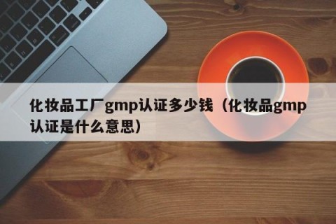 化妆品工厂gmp认证多少钱（化妆品gmp认证是什么意思）