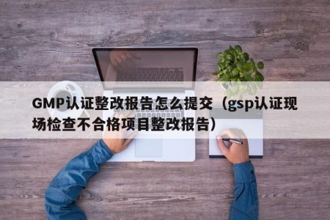 GMP认证整改报告怎么提交（gsp认证现场检查不合格项目整改报告）