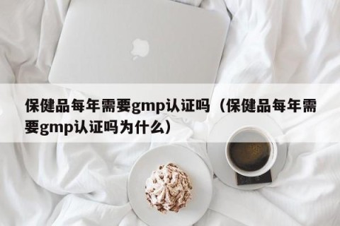 保健品每年需要gmp认证吗（保健品每年需要gmp认证吗为什么）
