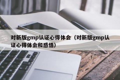 对新版gmp认证心得体会（对新版gmp认证心得体会和感悟）