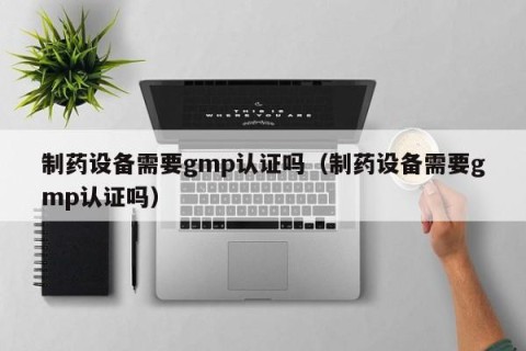 制药设备需要gmp认证吗（制药设备需要gmp认证吗）