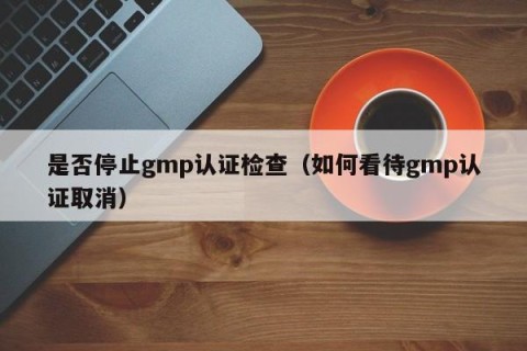 是否停止gmp认证检查（如何看待gmp认证取消）