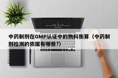 中药制剂在GMP认证中的物料衡算（中药制剂检测的依据有哪些?）