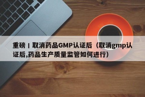 重磅丨取消药品GMP认证后（取消gmp认证后,药品生产质量监管如何进行）