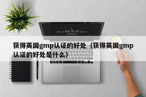 获得英国gmp认证的好处（获得英国gmp认证的好处是什么）