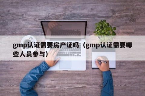 gmp认证需要房产证吗（gmp认证需要哪些人员参与）