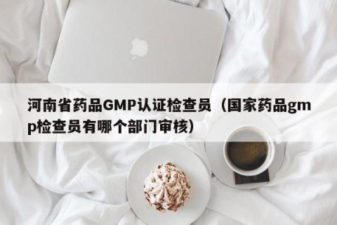 河南省药品GMP认证检查员（国家药品gmp检查员有哪个部门审核）