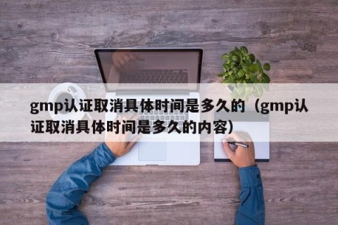 gmp认证取消具体时间是多久的（gmp认证取消具体时间是多久的内容）