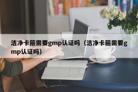 洁净卡箍需要gmp认证吗（洁净卡箍需要gmp认证吗）