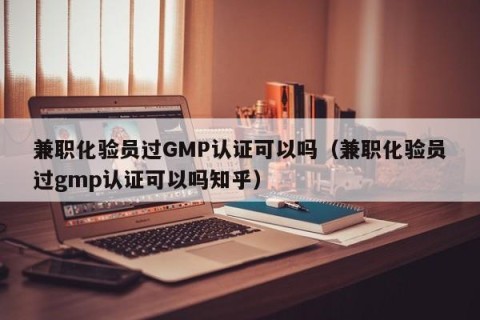 兼职化验员过GMP认证可以吗（兼职化验员过gmp认证可以吗知乎）