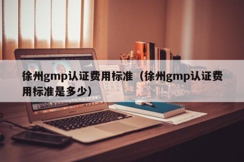 徐州gmp认证费用标准（徐州gmp认证费用标准是多少）