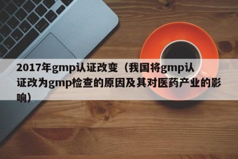 2017年gmp认证改变（我国将gmp认证改为gmp检查的原因及其对医药产业的影响）